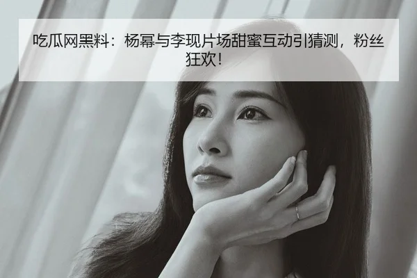 吃瓜网黑料：杨幂与李现片场甜蜜互动引猜测，粉丝狂欢！